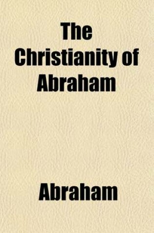 Cover of The Christianity of Abraham; 'Faith Which Worketh by Love', with Patriarchal Prophecy. by *** Esq