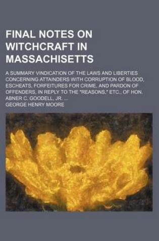 Cover of Final Notes on Witchcraft in Massachisetts; A Summary Vindication of the Laws and Liberties Concerning Attainders with Corruption of Blood, Escheats, Forfeitures for Crime, and Pardon of Offenders, in Reply to the "Reasons," Etc., of Hon. Abner C. Goodell