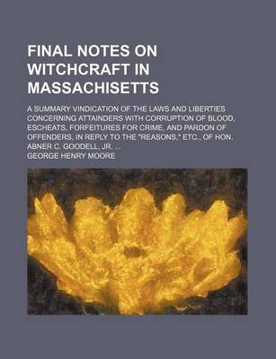 Book cover for Final Notes on Witchcraft in Massachisetts; A Summary Vindication of the Laws and Liberties Concerning Attainders with Corruption of Blood, Escheats, Forfeitures for Crime, and Pardon of Offenders, in Reply to the "Reasons," Etc., of Hon. Abner C. Goodell