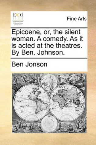 Cover of Epicoene, Or, the Silent Woman. a Comedy. as It Is Acted at the Theatres. by Ben. Johnson.