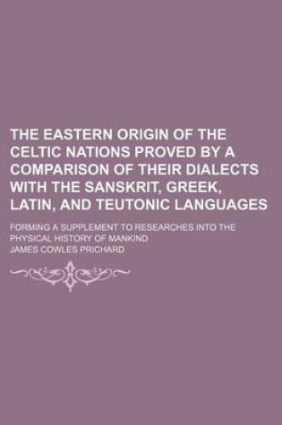 Cover of The Eastern Origin of the Celtic Nations Proved by a Comparison of Their Dialects with the Sanskrit, Greek, Latin, and Teutonic Languages; Forming a Supplement to Researches Into the Physical History of Mankind