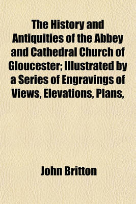 Book cover for The History and Antiquities of the Abbey and Cathedral Church of Gloucester; Illustrated by a Series of Engravings of Views, Elevations, Plans,