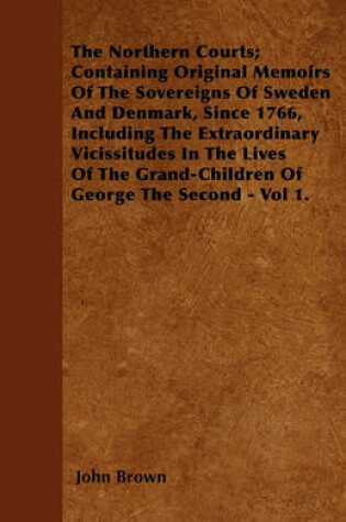 Cover of The Northern Courts; Containing Original Memoirs Of The Sovereigns Of Sweden And Denmark, Since 1766, Including The Extraordinary Vicissitudes In The Lives Of The Grand-Children Of George The Second - Vol 1.