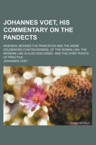 Cover of Johannes Voet, His Commentary on the Pandects; Wherein, Besides the Principles and the More Celebrated Controversies, of the Roman Law, the Modern Law Is Also Discussed, and the Chief Points of Practice