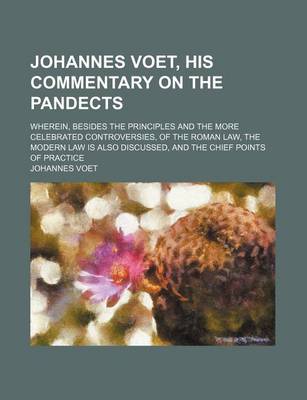 Book cover for Johannes Voet, His Commentary on the Pandects; Wherein, Besides the Principles and the More Celebrated Controversies, of the Roman Law, the Modern Law Is Also Discussed, and the Chief Points of Practice