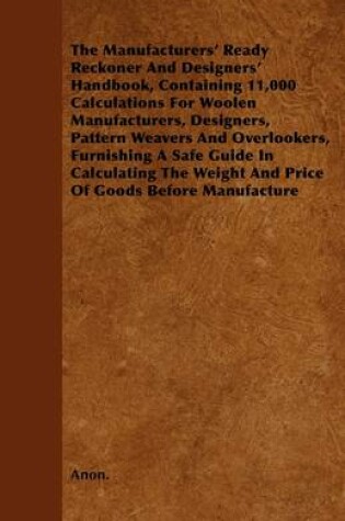 Cover of The Manufacturers\' Ready Reckoner And Designers\' Handbook, Containing 11,000 Calculations For Woolen Manufacturers, Designers, Pattern Weavers And Overlookers, Furnishing A Safe Guide In Calculating The Weight And Price Of Goods Before Manufacture.