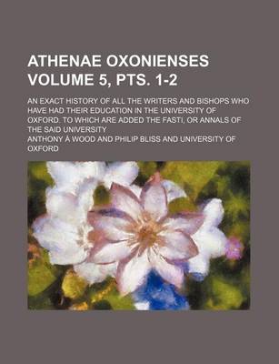 Book cover for Athenae Oxonienses Volume 5, Pts. 1-2; An Exact History of All the Writers and Bishops Who Have Had Their Education in the University of Oxford. to Which Are Added the Fasti, or Annals of the Said University
