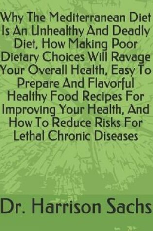 Cover of Why The Mediterranean Diet Is An Unhealthy And Deadly Diet, How Making Poor Dietary Choices Will Ravage Your Overall Health, Easy To Prepare And Flavorful Healthy Food Recipes For Improving Your Health, And How To Reduce Risks For Lethal Chronic Diseases