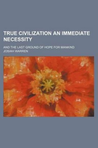 Cover of True Civilization an Immediate Necessity; And the Last Ground of Hope for Mankind