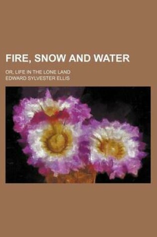 Cover of Fire, Snow and Water; Or, Life in the Lone Land