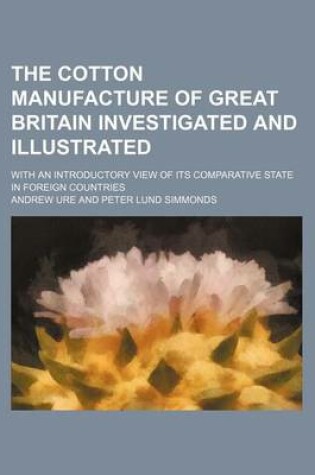 Cover of The Cotton Manufacture of Great Britain Investigated and Illustrated; With an Introductory View of Its Comparative State in Foreign Countries