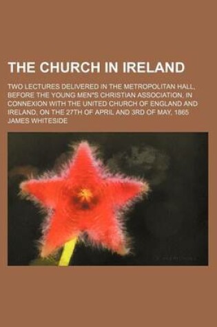 Cover of The Church in Ireland; Two Lectures Delivered in the Metropolitan Hall, Before the Young Men"s Christian Association, in Connexion with the United Church of England and Ireland, on the 27th of April and 3rd of May, 1865