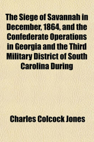 Cover of The Siege of Savannah in December, 1864, and the Confederate Operations in Georgia and the Third Military District of South Carolina During General Sh