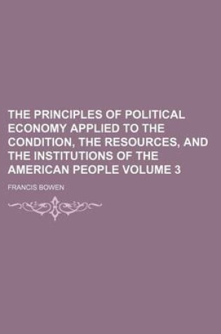 Cover of The Principles of Political Economy Applied to the Condition, the Resources, and the Institutions of the American People Volume 3