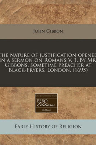 Cover of The Nature of Justification Opened in a Sermon on Romans V. 1. by Mr. Gibbons, Sometime Preacher at Black-Fryers, London. (1695)