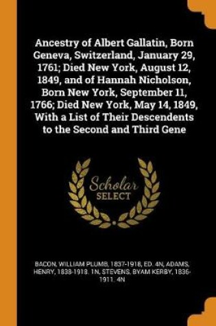 Cover of Ancestry of Albert Gallatin, Born Geneva, Switzerland, January 29, 1761; Died New York, August 12, 1849, and of Hannah Nicholson, Born New York, September 11, 1766; Died New York, May 14, 1849, with a List of Their Descendents to the Second and Third Gene