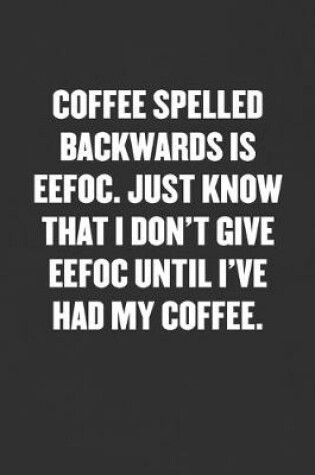 Cover of Coffee Spelled Backwards Is Effoc. Just Know That I Don't Give Effoc Until I've Had My Coffee