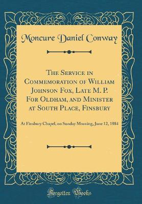 Book cover for The Service in Commemoration of William Johnson Fox, Late M. P. For Oldham, and Minister at South Place, Finsbury: At Finsbury Chapel, on Sunday Morning, June 12, 1884 (Classic Reprint)