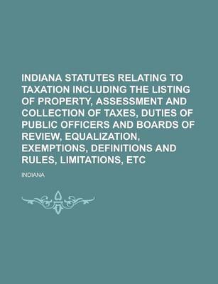 Book cover for Indiana Statutes Relating to Taxation Including the Listing of Property, Assessment and Collection of Taxes, Duties of Public Officers and Boards of Review, Equalization, Exemptions, Definitions and Rules, Limitations, Etc