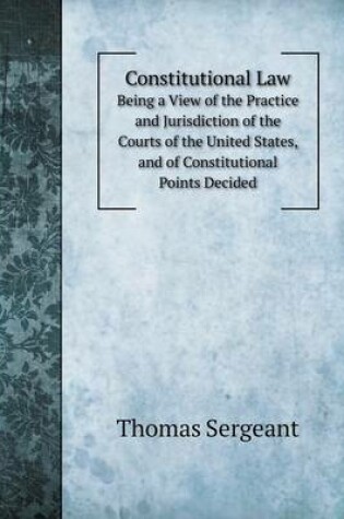 Cover of Constitutional Law Being a View of the Practice and Jurisdiction of the Courts of the United States, and of Constitutional Points Decided