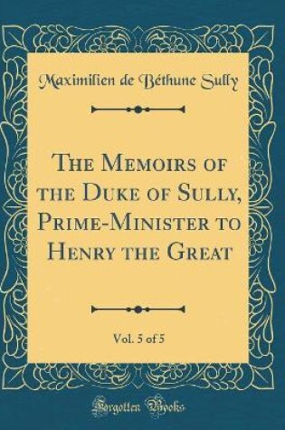 Cover of The Memoirs of the Duke of Sully, Prime-Minister to Henry the Great, Vol. 5 of 5 (Classic Reprint)