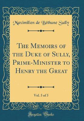 Book cover for The Memoirs of the Duke of Sully, Prime-Minister to Henry the Great, Vol. 5 of 5 (Classic Reprint)