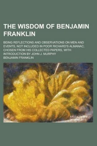 Cover of The Wisdom of Benjamin Franklin; Being Reflections and Observations on Men and Events, Not Included in Poor Richard's Almanac; Chosen from His Collect