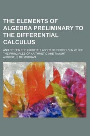 Cover of The Elements of Algebra Preliminary to the Differential Calculus; And Fit for the Higher Classes of Schools in Which the Principles of Arithmetic Are Taught