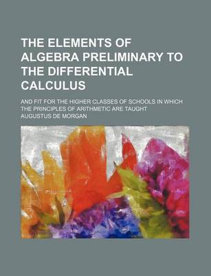 Book cover for The Elements of Algebra Preliminary to the Differential Calculus; And Fit for the Higher Classes of Schools in Which the Principles of Arithmetic Are Taught