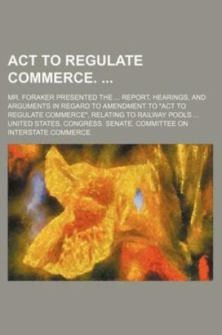 Cover of ACT to Regulate Commerce.; Mr. Foraker Presented the Report, Hearings, and Arguments in Regard to Amendment to "Act to Regulate Commerce," Relating to Railway Pools