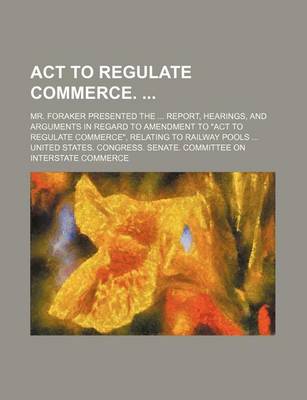 Book cover for ACT to Regulate Commerce.; Mr. Foraker Presented the Report, Hearings, and Arguments in Regard to Amendment to "Act to Regulate Commerce," Relating to Railway Pools