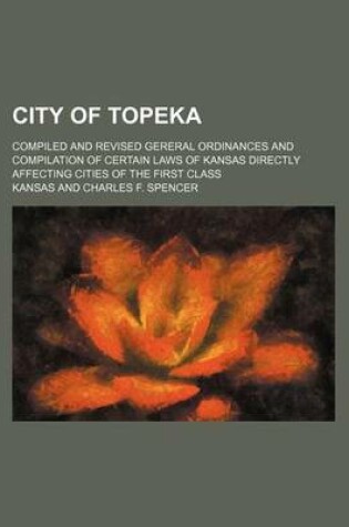 Cover of City of Topeka; Compiled and Revised Gereral Ordinances and Compilation of Certain Laws of Kansas Directly Affecting Cities of the First Class