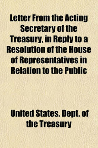 Cover of Letter from the Acting Secretary of the Treasury, in Reply to a Resolution of the House of Representatives in Relation to the Public