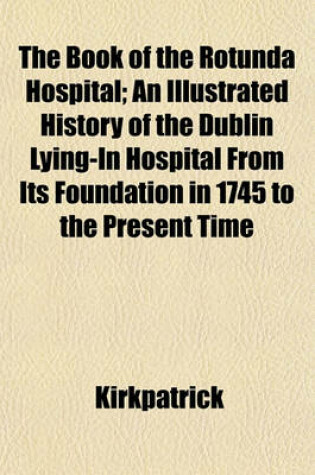 Cover of The Book of the Rotunda Hospital; An Illustrated History of the Dublin Lying-In Hospital from Its Foundation in 1745 to the Present Time