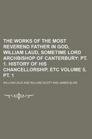 Cover of The Works of the Most Reverend Father in God, William Laud, Sometime Lord Archbishop of Canterbury Volume 5, PT. 1; PT. 1. History of His Chancellorship, Etc