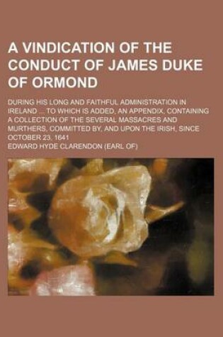 Cover of A Vindication of the Conduct of James Duke of Ormond; During His Long and Faithful Administration in Ireland to Which Is Added, an Appendix, Containing a Collection of the Several Massacres and Murthers, Committed By, and Upon the Irish, Since October 23,