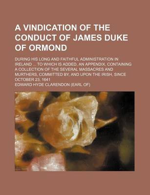 Book cover for A Vindication of the Conduct of James Duke of Ormond; During His Long and Faithful Administration in Ireland to Which Is Added, an Appendix, Containing a Collection of the Several Massacres and Murthers, Committed By, and Upon the Irish, Since October 23,