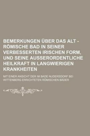 Cover of Bemerkungen Uber Das Alt - Romische Bad in Seiner Verbesserten Irischen Form, Und Seine Ausserordentliche Heilkraft in Langwierigen Krankheiten; Mit Einer Ansicht Der Im Bade Nudersdorf Bei Wittenberg Errichteten Romischen Bader