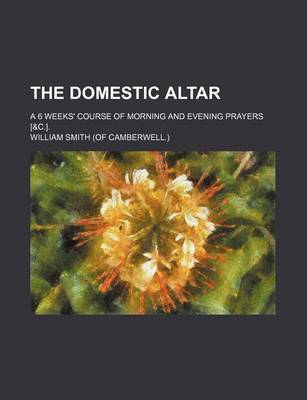 Book cover for The Domestic Altar; A 6 Weeks' Course of Morning and Evening Prayers [&C.].
