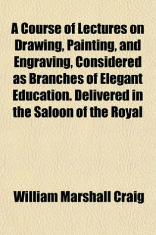 Cover of A Course of Lectures on Drawing, Painting, and Engraving, Considered as Branches of Elegant Education. Delivered in the Saloon of the Royal