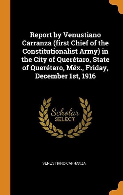 Book cover for Report by Venustiano Carranza (First Chief of the Constitutionalist Army) in the City of Quer taro, State of Quer taro, M x., Friday, December 1st, 1916