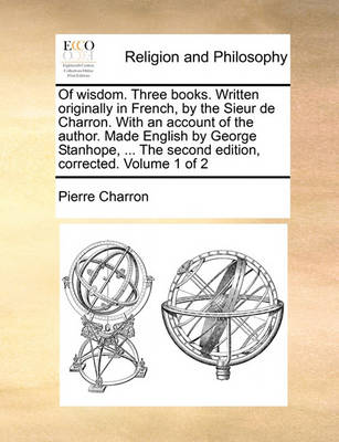 Book cover for Of Wisdom. Three Books. Written Originally in French, by the Sieur de Charron. with an Account of the Author. Made English by George Stanhope, ... the Second Edition, Corrected. Volume 1 of 2