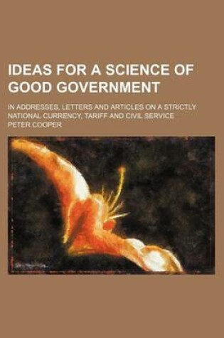Cover of Ideas for a Science of Good Government; In Addresses, Letters and Articles on a Strictly National Currency, Tariff and Civil Service