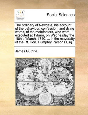 Book cover for The ordinary of Newgate, his account of the behaviour, confession, and dying words, of the malefactors, who were executed at Tyburn, on Wednesday the 18th of March, 1740. ... in the mayoralty of the Rt. Hon. Humphry Parsons Esq.