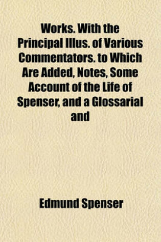 Cover of Works. with the Principal Illus. of Various Commentators. to Which Are Added, Notes, Some Account of the Life of Spenser, and a Glossarial and