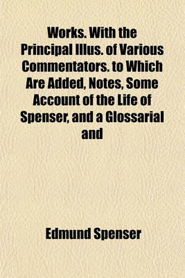 Book cover for Works. with the Principal Illus. of Various Commentators. to Which Are Added, Notes, Some Account of the Life of Spenser, and a Glossarial and