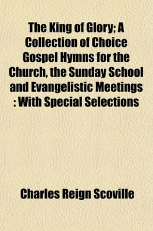 Cover of The King of Glory; A Collection of Choice Gospel Hymns for the Church, the Sunday School and Evangelistic Meetings