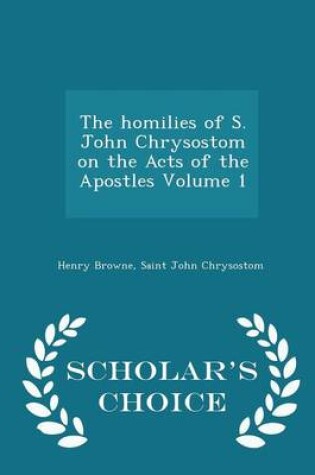 Cover of The Homilies of S. John Chrysostom on the Acts of the Apostles Volume 1 - Scholar's Choice Edition