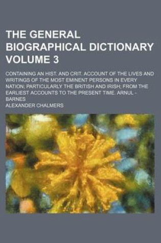 Cover of The General Biographical Dictionary Volume 3; Containing an Hist. and Crit. Account of the Lives and Writings of the Most Eminent Persons in Every Nation Particularly the British and Irish from the Earliest Accounts to the Present Time. Arnul - Barnes