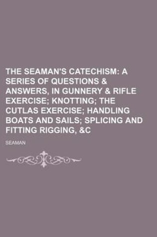 Cover of The Seaman's Catechism; A Series of Questions & Answers, in Gunnery & Rifle Exercise Knotting the Cutlas Exercise Handling Boats and Sails Splicing and Fitting Rigging, &C